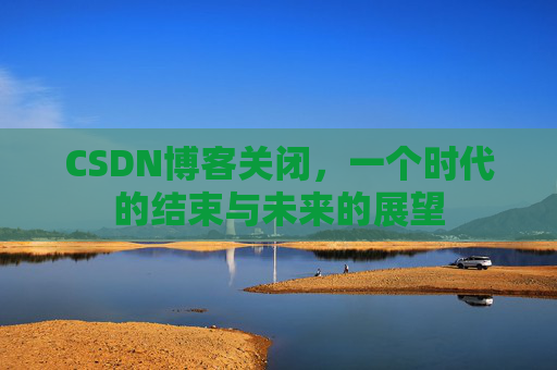 CSDN博客关闭，一个时代的结束与未来的展望